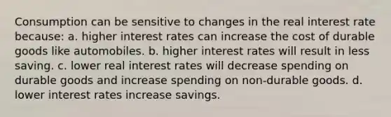 Consumption can be sensitive to changes in the real interest rate because: a. higher interest rates can increase the cost of durable goods like automobiles. b. higher interest rates will result in less saving. c. lower real interest rates will decrease spending on durable goods and increase spending on non-durable goods. d. lower interest rates increase savings.