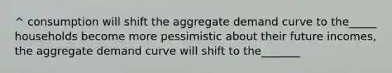 ^ consumption will shift the aggregate demand curve to the_____ households become more pessimistic about their future incomes, the aggregate demand curve will shift to the_______