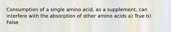 Consumption of a single amino acid, as a supplement, can interfere with the absorption of other amino acids a) True b) False