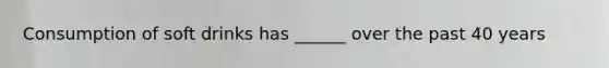 Consumption of soft drinks has ______ over the past 40 years