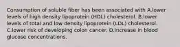 Consumption of soluble fiber has been associated with A.lower levels of high density lipoprotein (HDL) cholesterol. B.lower levels of total and low density lipoprotein (LDL) cholesterol. C.lower risk of developing colon cancer. D.increase in blood glucose concentrations.