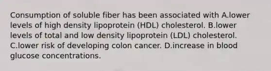 Consumption of soluble fiber has been associated with A.lower levels of high density lipoprotein (HDL) cholesterol. B.lower levels of total and low density lipoprotein (LDL) cholesterol. C.lower risk of developing colon cancer. D.increase in blood glucose concentrations.