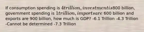 If consumption spending is 4 trillion, investment is800 billion, government spending is 1 trillion, imports are 600 billion and exports are 900 billion, how much is GDP? -6.1 Trillion -4.3 Trillion -Cannot be determined -7.3 Trillion