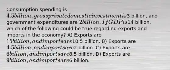 Consumption spending is 4.5 billion, gross private domestic investment is3 billion, and government expenditures are 2 billion. If GDP is14 billion, which of the following could be true regarding exports and imports in the economy? A) Exports are 15 billion, and imports are10.5 billion. B) Exports are 4.5 billion, and imports are2 billion. C) Exports are 6 billion, and imports are8.5 billion. D) Exports are 9 billion, and imports are6 billion.