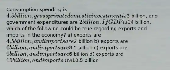 Consumption spending is 4.5 billion, gross private domestic investment is3 billion, and government expenditures are 2 billion. If GDP is14 billion, which of the following could be true regarding exports and imports in the economy? a) exports are 4.5 billion, and imports are2 billion b) exports are 6 billion, and imports are8.5 billion c) exports are 9 billion, and imports are6 billion d) exports are 15 billion, and imports are10.5 billion