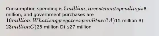 Consumption spending is 5 million, investment spending is8 million, and government purchases are 10 million. What is aggregate expenditure? A)15 million B) 23 million C)25 million D) 27 million