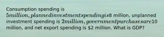 Consumption spending is 5 million, planned investment spending is8 million, unplanned investment spending is 2 million, government purchases are10 million, and net export spending is 2 million. What is GDP?