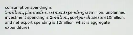 consumption spending is 5million, planned investment spending is8million, unplanned investment spending is 2 million, govt purchases are10million, and net export spending is 2million. what is aggregate expenditure?