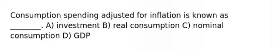 Consumption spending adjusted for inflation is known as ________. A) investment B) real consumption C) nominal consumption D) GDP