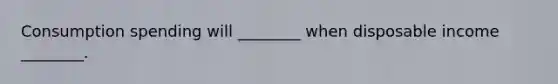 Consumption spending will ________ when disposable income ________.
