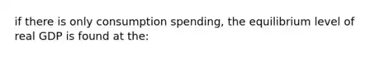 if there is only consumption spending, the equilibrium level of real GDP is found at the: