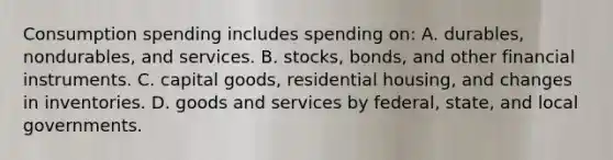 Consumption spending includes spending on: A. durables, nondurables, and services. B. stocks, bonds, and other financial instruments. C. capital goods, residential housing, and changes in inventories. D. goods and services by federal, state, and local governments.