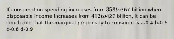 If consumption spending increases from 358 to367 billion when disposable income increases from 412 to427 billion, it can be concluded that the marginal propensity to consume is a-0.4 b-0.6 c-0.8 d-0.9