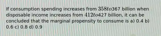 If consumption spending increases from 358 to367 billion when disposable income increases from 412 to427 billion, it can be concluded that the marginal propensity to consume is a) 0.4 b) 0.6 c) 0.8 d) 0.9