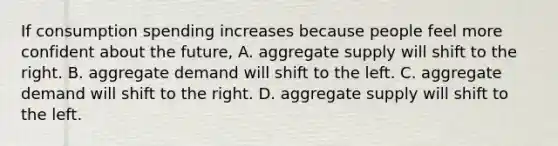 If consumption spending increases because people feel more confident about the​ future, A. aggregate supply will shift to the right. B. aggregate demand will shift to the left. C. aggregate demand will shift to the right. D. aggregate supply will shift to the left.