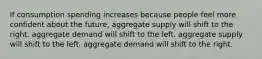 If consumption spending increases because people feel more confident about the future, aggregate supply will shift to the right. aggregate demand will shift to the left. aggregate supply will shift to the left. aggregate demand will shift to the right.