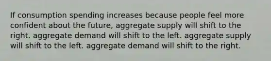 If consumption spending increases because people feel more confident about the future, aggregate supply will shift to the right. aggregate demand will shift to the left. aggregate supply will shift to the left. aggregate demand will shift to the right.