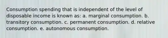 Consumption spending that is independent of the level of disposable income is known as: a. marginal consumption. b. transitory consumption. c. permanent consumption. d. relative consumption. e. autonomous consumption.