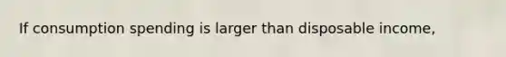If consumption spending is larger than disposable income,