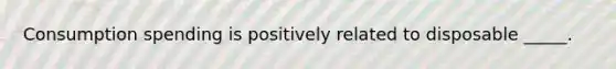 Consumption spending is positively related to disposable _____.