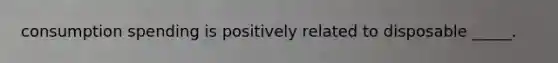 consumption spending is positively related to disposable _____.