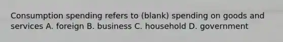 Consumption spending refers to (blank) spending on goods and services A. foreign B. business C. household D. government