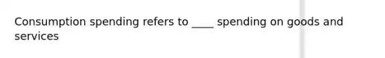 Consumption spending refers to ____ spending on goods and services