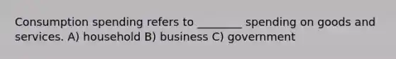 Consumption spending refers to ________ spending on goods and services. A) household B) business C) government