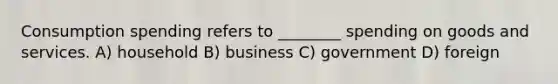 Consumption spending refers to ________ spending on goods and services. A) household B) business C) government D) foreign