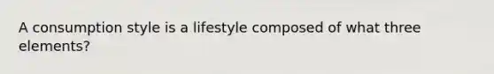 A consumption style is a lifestyle composed of what three elements?