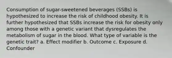 Consumption of sugar-sweetened beverages (SSBs) is hypothesized to increase the risk of childhood obesity. It is further hypothesized that SSBs increase the risk for obesity only among those with a genetic variant that dysregulates the metabolism of sugar in the blood. What type of variable is the genetic trait? a. Effect modifier b. Outcome c. Exposure d. Confounder