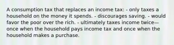 A consumption tax that replaces an income tax: - only taxes a household on the money it spends. - discourages saving. - would favor the poor over the rich. - ultimately taxes income twice—once when the household pays income tax and once when the household makes a purchase.