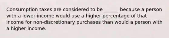 Consumption taxes are considered to be ______ because a person with a lower income would use a higher percentage of that income for non-discretionary purchases than would a person with a higher income.