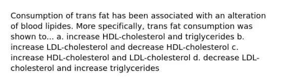 Consumption of trans fat has been associated with an alteration of blood lipides. More specifically, trans fat consumption was shown to... a. increase HDL-cholesterol and triglycerides b. increase LDL-cholesterol and decrease HDL-cholesterol c. increase HDL-cholesterol and LDL-cholesterol d. decrease LDL-cholesterol and increase triglycerides