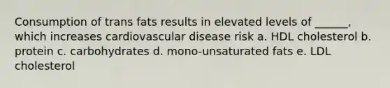 Consumption of trans fats results in elevated levels of ______, which increases cardiovascular disease risk a. HDL cholesterol b. protein c. carbohydrates d. mono-unsaturated fats e. LDL cholesterol