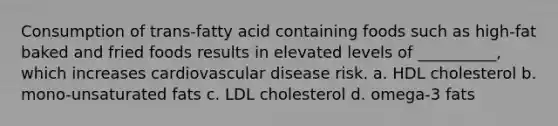 Consumption of trans-fatty acid containing foods such as high-fat baked and fried foods results in elevated levels of __________, which increases cardiovascular disease risk. a. HDL cholesterol b. mono-unsaturated fats c. LDL cholesterol d. omega-3 fats