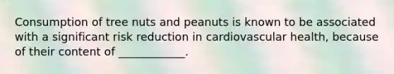 Consumption of tree nuts and peanuts is known to be associated with a significant risk reduction in cardiovascular health, because of their content of ____________.