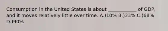 Consumption in the United States is about ____________ of GDP, and it moves relatively little over time. A.)10% B.)33% C.)68% D.)90%