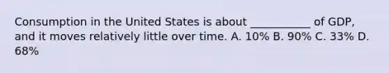 Consumption in the United States is about ___________ of GDP, and it moves relatively little over time. A. 10% B. 90% C. 33% D. 68%