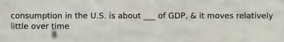 consumption in the U.S. is about ___ of GDP, & it moves relatively little over time