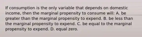 If consumption is the only variable that depends on domestic income, then the marginal propensity to consume will: A. be greater than the marginal propensity to expend. B. be less than the marginal propensity to expend. C. be equal to the marginal propensity to expend. D. equal zero.