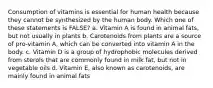 Consumption of vitamins is essential for human health because they cannot be synthesized by the human body. Which one of these statements is FALSE? a. Vitamin A is found in animal fats, but not usually in plants b. Carotenoids from plants are a source of pro-vitamin A, which can be converted into vitamin A in the body. c. Vitamin D is a group of hydrophobic molecules derived from sterols that are commonly found in milk fat, but not in vegetable oils d. Vitamin E, also known as carotenoids, are mainly found in animal fats