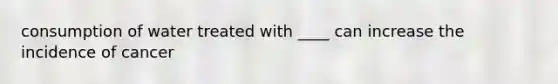 consumption of water treated with ____ can increase the incidence of cancer