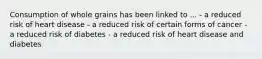 Consumption of whole grains has been linked to ... - a reduced risk of heart disease - a reduced risk of certain forms of cancer - a reduced risk of diabetes - a reduced risk of heart disease and diabetes