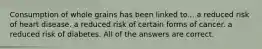 Consumption of whole grains has been linked to... a reduced risk of heart disease. a reduced risk of certain forms of cancer. a reduced risk of diabetes. All of the answers are correct.