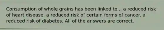 Consumption of whole grains has been linked to... a reduced risk of heart disease. a reduced risk of certain forms of cancer. a reduced risk of diabetes. All of the answers are correct.