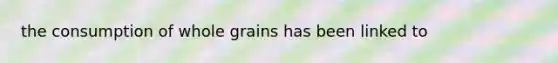 the consumption of whole grains has been linked to