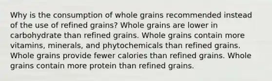 Why is the consumption of whole grains recommended instead of the use of refined grains? Whole grains are lower in carbohydrate than refined grains. Whole grains contain more vitamins, minerals, and phytochemicals than refined grains. Whole grains provide fewer calories than refined grains. Whole grains contain more protein than refined grains.