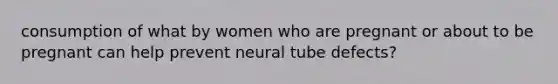 consumption of what by women who are pregnant or about to be pregnant can help prevent neural tube defects?