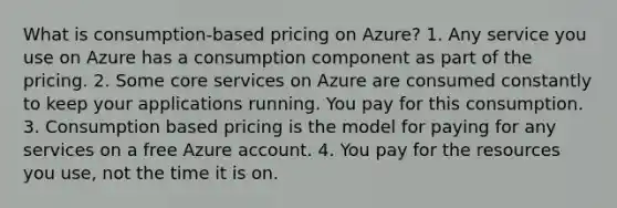 What is consumption-based pricing on Azure? 1. Any service you use on Azure has a consumption component as part of the pricing. 2. Some core services on Azure are consumed constantly to keep your applications running. You pay for this consumption. 3. Consumption based pricing is the model for paying for any services on a free Azure account. 4. You pay for the resources you use, not the time it is on.